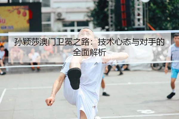 孙颖莎澳门卫冕之路：技术心态与对手的全面解析